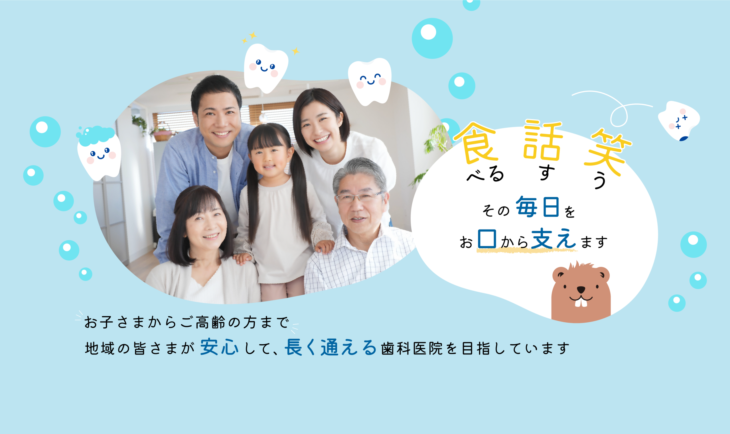 食べる、話す、笑う。 その毎日をお口から支えます。 お子さまからご高齢の方まで。 地域の皆さまが安心して、長く通える歯科医院を目指しています。